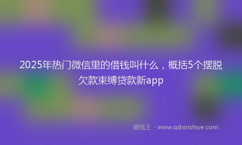 2025年热门微信里的借钱叫什么，概括5个摆脱欠款束缚贷款新app