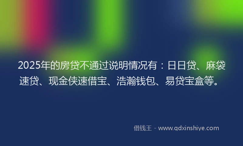 2025年的房贷不通过说明情况有：日日贷、麻袋速贷、现金侠速借宝、浩瀚钱包、易贷宝盒等。