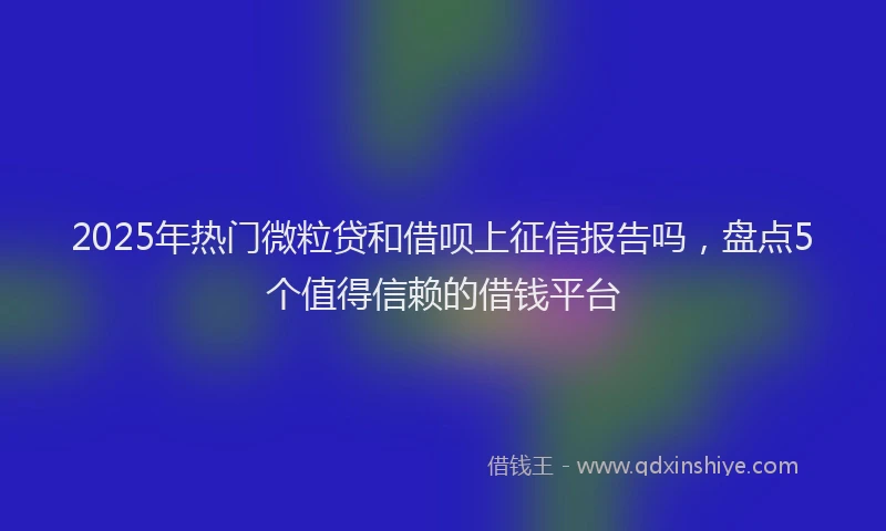 2025年热门微粒贷和借呗上征信报告吗，盘点5个值得信赖的借钱平台
