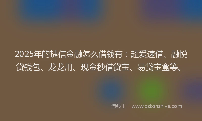 2025年的捷信金融怎么借钱有：超爱速借、融悦贷钱包、龙龙用、现金秒借贷宝、易贷宝盒等。