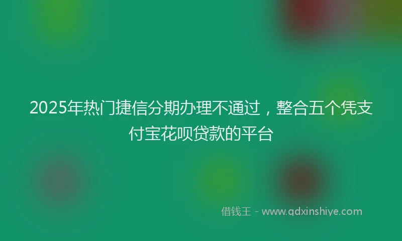 2025年热门捷信分期办理不通过，整合五个凭支付宝花呗贷款的平台