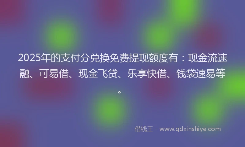 2025年的支付分兑换免费提现额度有：现金流速融、可易借、现金飞贷、乐享快借、钱袋速易等。