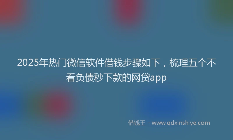 2025年热门微信软件借钱步骤如下，梳理五个不看负债秒下款的网贷app