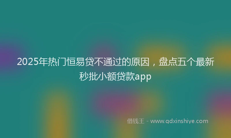 2025年热门恒易贷不通过的原因，盘点五个最新秒批小额贷款app