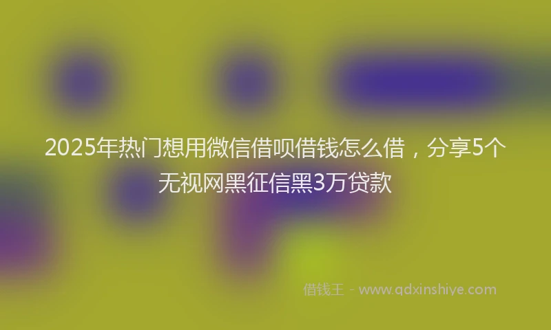 2025年热门想用微信借呗借钱怎么借，分享5个无视网黑征信黑3万贷款