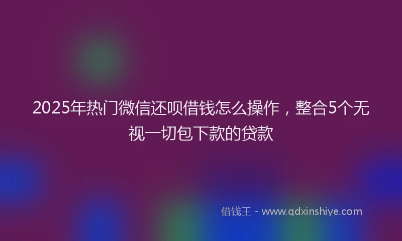 2025年热门微信还呗借钱怎么操作，整合5个无视一切包下款的贷款