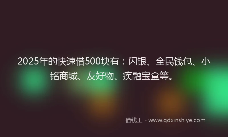 2025年的快速借500块有：闪银、全民钱包、小铭商城、友好物、疾融宝盒等。