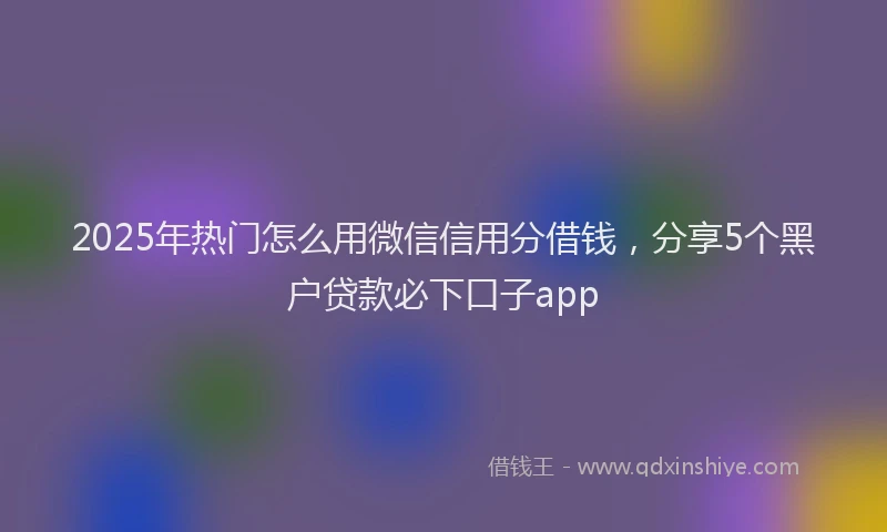 2025年热门怎么用微信信用分借钱，分享5个黑户贷款必下口子app