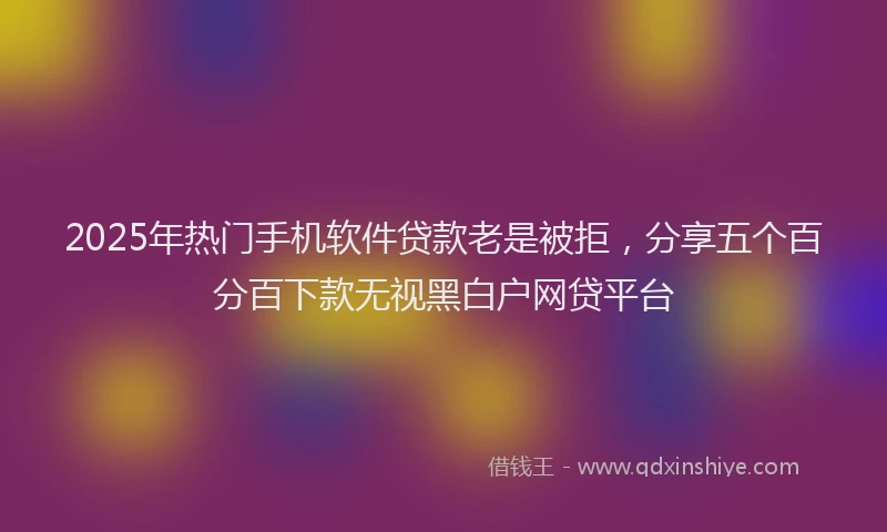 2025年热门手机软件贷款老是被拒，分享五个百分百下款无视黑白户网贷平台