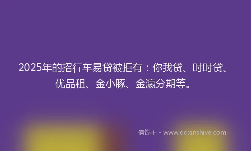 2025年的招行车易贷被拒有：你我贷、时时贷、优品租、金小豚、金瀛分期等。