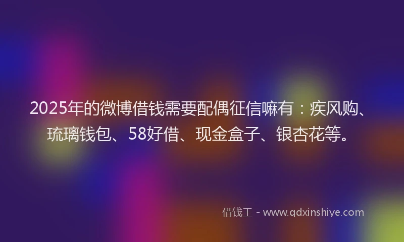 2025年的微博借钱需要配偶征信嘛有：疾风购、琉璃钱包、58好借、现金盒子、银杏花等。