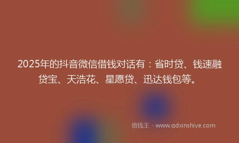 2025年的抖音微信借钱对话有：省时贷、钱速融贷宝、天浩花、星愿贷、迅达钱包等。