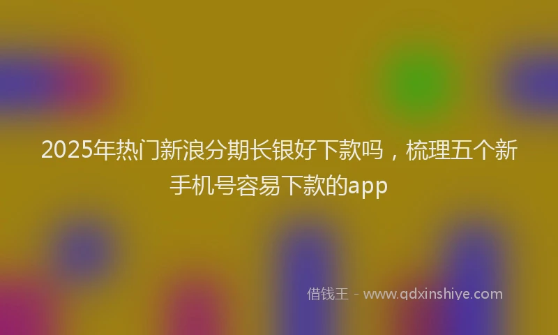 2025年热门新浪分期长银好下款吗，梳理五个新手机号容易下款的app