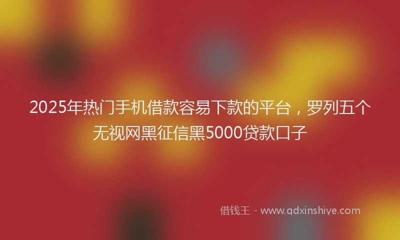 2025年热门手机借款容易下款的平台，罗列五个无视网黑征信黑5000贷款口子