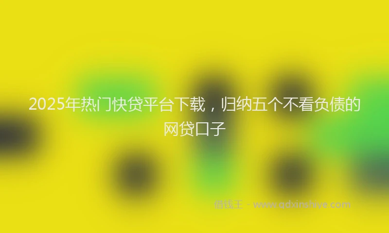 2025年热门快贷平台下载，归纳五个不看负债的网贷口子