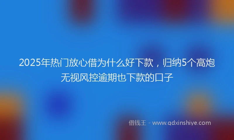 2025年热门放心借为什么好下款，归纳5个高炮无视风控逾期也下款的口子