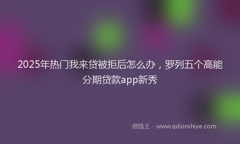 2025年热门我来贷被拒后怎么办，罗列五个高能分期贷款app新秀