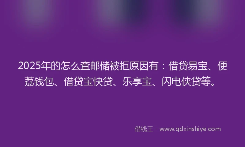 2025年的怎么查邮储被拒原因有：借贷易宝、便荔钱包、借贷宝快贷、乐享宝、闪电侠贷等。