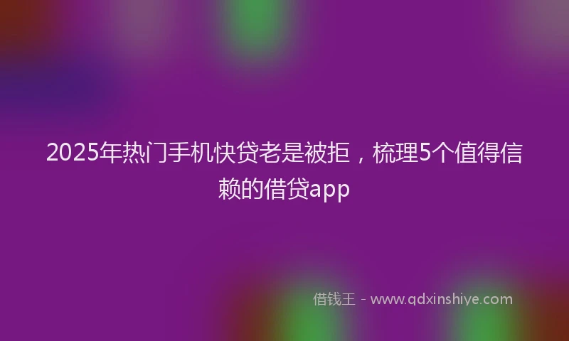 2025年热门手机快贷老是被拒，梳理5个值得信赖的借贷app