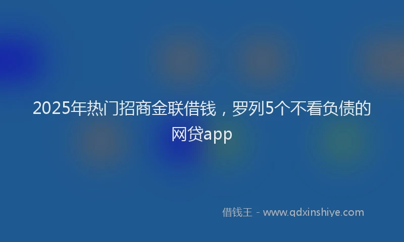 2025年热门招商金联借钱，罗列5个不看负债的网贷app