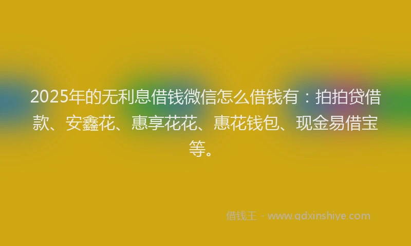 2025年的无利息借钱微信怎么借钱有：拍拍贷借款、安鑫花、惠享花花、惠花钱包、现金易借宝等。