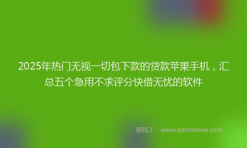 2025年热门无视一切包下款的贷款苹果手机，汇总五个急用不求评分快借无忧的软件
