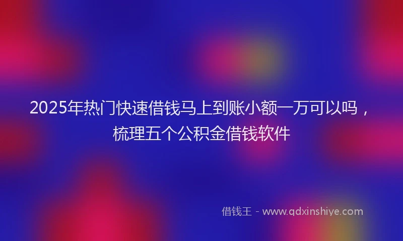 2025年热门快速借钱马上到账小额一万可以吗，梳理五个公积金借钱软件