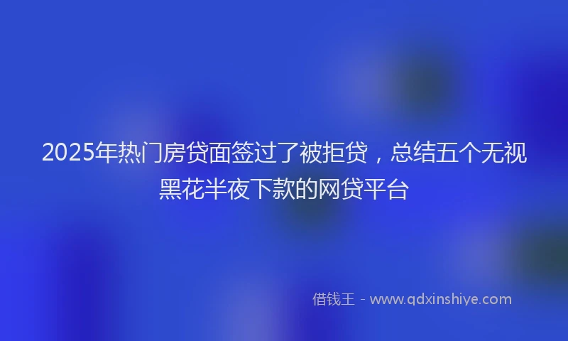 2025年热门房贷面签过了被拒贷，总结五个无视黑花半夜下款的网贷平台