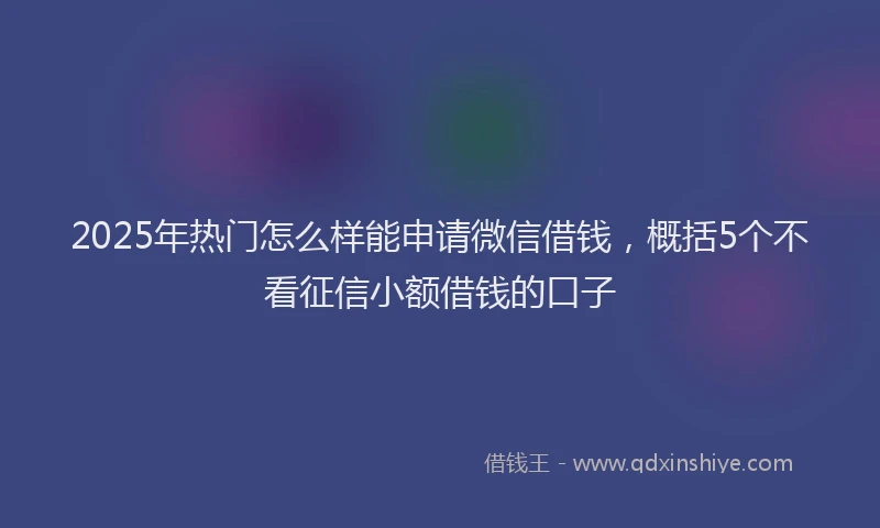 2025年热门怎么样能申请微信借钱，概括5个不看征信小额借钱的口子
