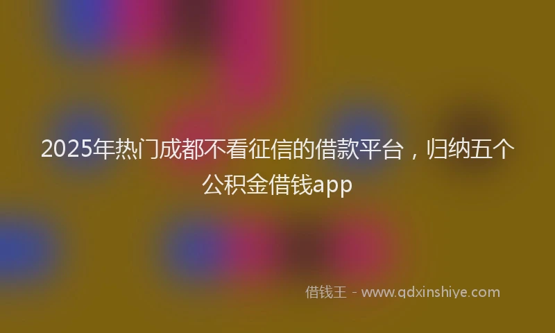 2025年热门成都不看征信的借款平台，归纳五个公积金借钱app