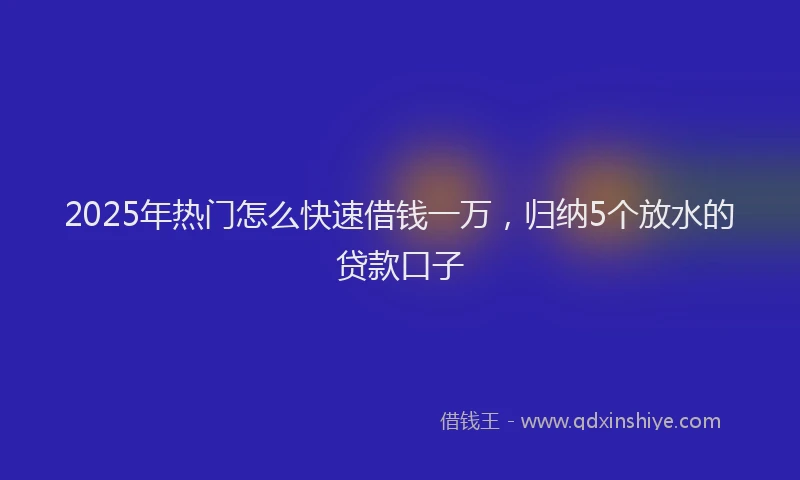 2025年热门怎么快速借钱一万，归纳5个放水的贷款口子