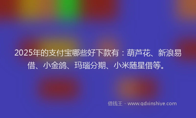 2025年的支付宝哪些好下款有：葫芦花、新浪易借、小金鸽、玛瑙分期、小米随星借等。