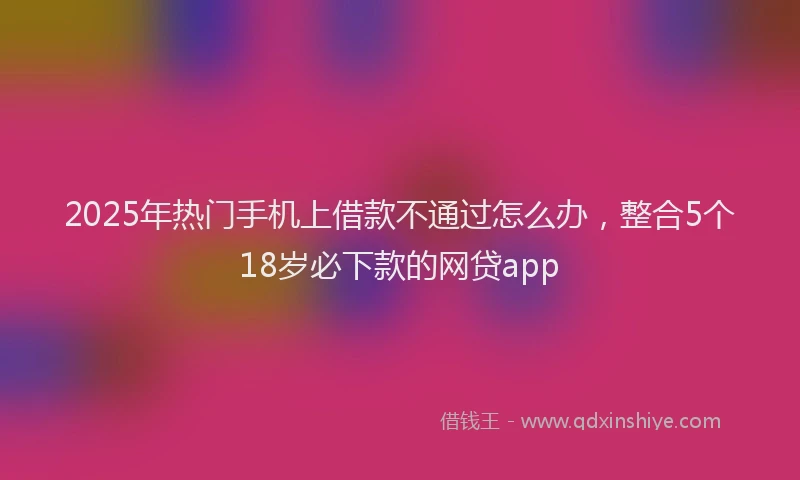 2025年热门手机上借款不通过怎么办，整合5个18岁必下款的网贷app