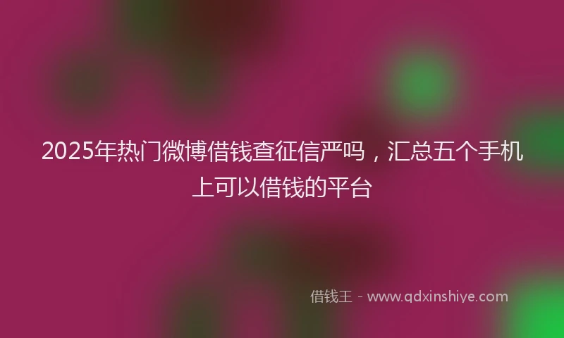 2025年热门微博借钱查征信严吗，汇总五个手机上可以借钱的平台