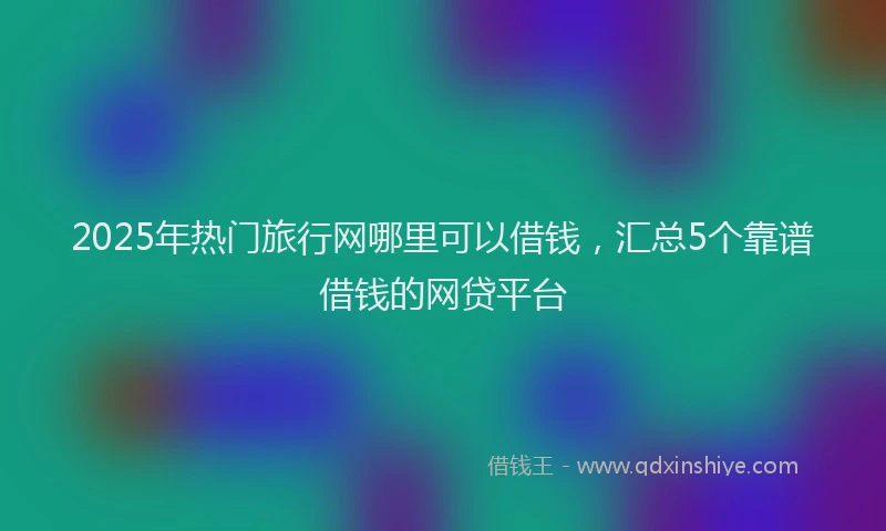 2025年热门旅行网哪里可以借钱，汇总5个靠谱借钱的网贷平台