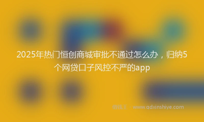 2025年热门恒创商城审批不通过怎么办，归纳5个网贷口子风控不严的app