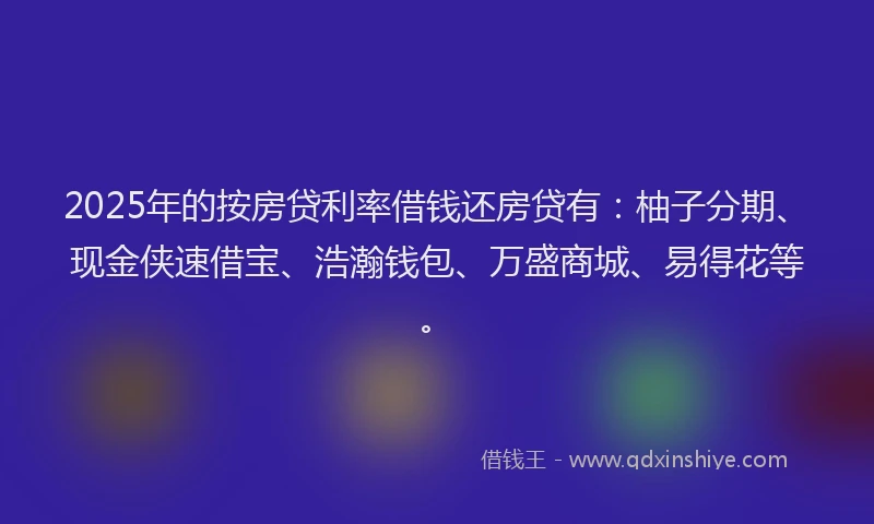 2025年的按房贷利率借钱还房贷有：柚子分期、现金侠速借宝、浩瀚钱包、万盛商城、易得花等。
