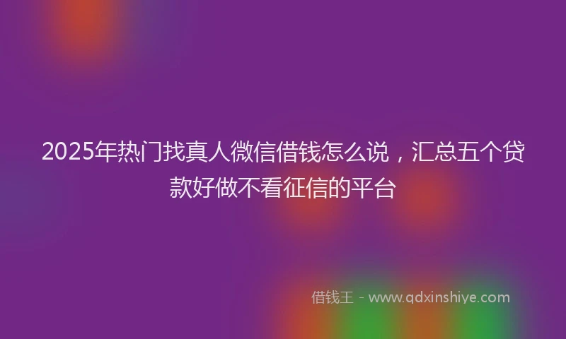 2025年热门找真人微信借钱怎么说，汇总五个贷款好做不看征信的平台