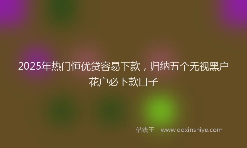 2025年热门恒优贷容易下款，归纳五个无视黑户花户必下款口子