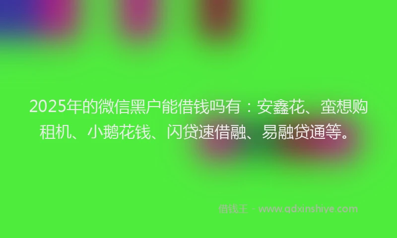 2025年的微信黑户能借钱吗有：安鑫花、蛮想购租机、小鹅花钱、闪贷速借融、易融贷通等。