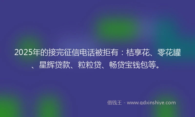 2025年的接完征信电话被拒有：桔享花、零花罐、星辉贷款、粒粒贷、畅贷宝钱包等。