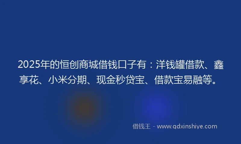 2025年的恒创商城借钱口子有：洋钱罐借款、鑫享花、小米分期、现金秒贷宝、借款宝易融等。