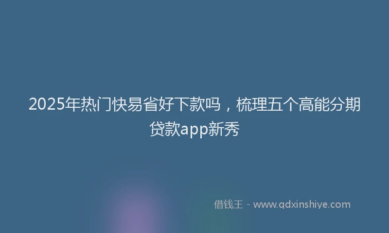 2025年热门快易省好下款吗，梳理五个高能分期贷款app新秀