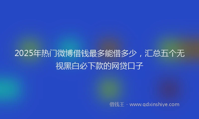 2025年热门微博借钱最多能借多少，汇总五个无视黑白必下款的网贷口子