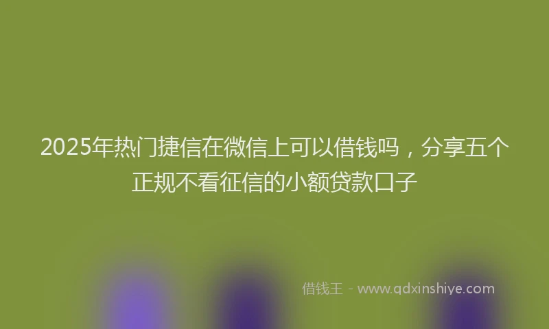 2025年热门捷信在微信上可以借钱吗，分享五个正规不看征信的小额贷款口子