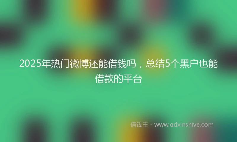 2025年热门微博还能借钱吗，总结5个黑户也能借款的平台