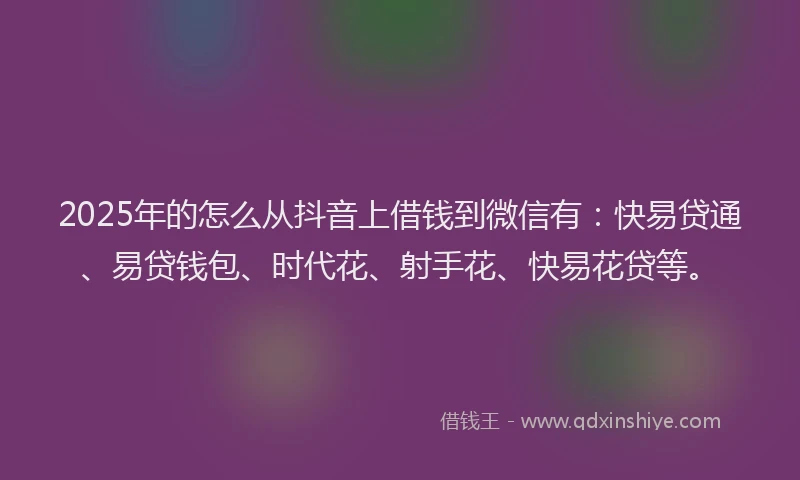 2025年的怎么从抖音上借钱到微信有：快易贷通、易贷钱包、时代花、射手花、快易花贷等。