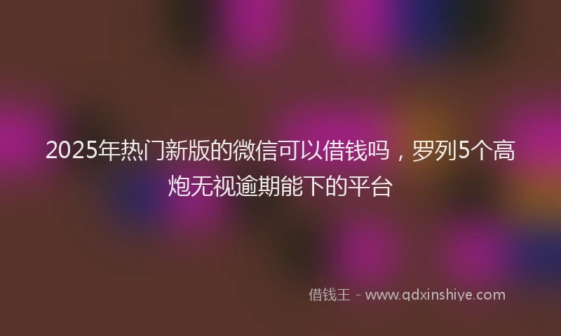 2025年热门新版的微信可以借钱吗，罗列5个高炮无视逾期能下的平台