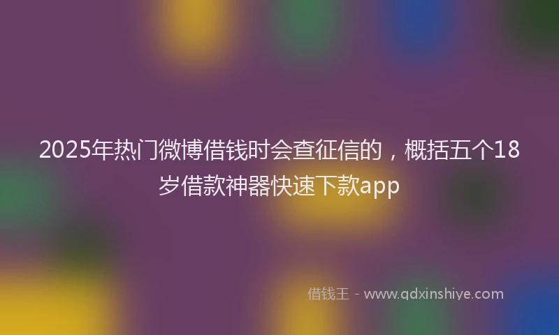 2025年热门微博借钱时会查征信的，概括五个18岁借款神器快速下款app