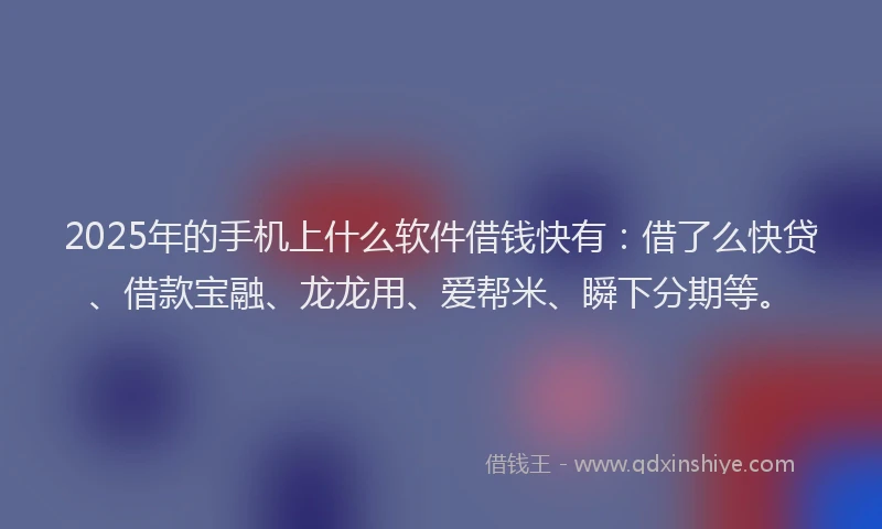 2025年的手机上什么软件借钱快有：借了么快贷、借款宝融、龙龙用、爱帮米、瞬下分期等。